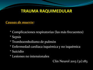 TRAUMA RAQUIMEDULAR 
Causas de muerte: 
* Complicaciones respiratorias (las más frecuentes) 
* Sepsis 
* Tromboembolismo de pulmón 
* Enfermedad cardíaca isquémica y no isquémica 
* Suicidio 
* Lesiones no intensionales 
Clin Neurol 2013 (31):183 
 