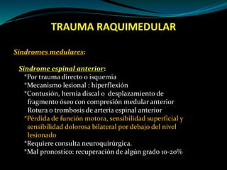 TRAUMA RAQUIMEDULAR 
Síndromes medulares: 
Sindrome espinal anterior: 
*Por trauma directo o isquemia 
*Mecanismo lesional : hiperflexión 
*Contusión, hernia discal o desplazamiento de 
fragmento óseo con compresión medular anterior 
Rotura o trombosis de arteria espinal anterior 
*Pérdida de función motora, sensibilidad superficial y 
sensibilidad dolorosa bilateral por debajo del nivel 
lesionado 
*Requiere consulta neuroquirúrgica. 
*Mal pronostico: recuperación de algún grado 10-20% 
 