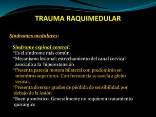 TRAUMA RAQUIMEDULAR 
Síndromes medulares: 
Síndrome espinal central: 
*Es el síndrome más común 
*Mecanismo lesional: estrechamiento del canal cervical 
asociado a la hiperextensión 
*Presenta paresia motora bilateral con predominio en 
miembros superiores. Con frecuencia se asocia a globo 
vesical. 
*Presenta diversos grados de pérdida de sensibilidad por 
debajo de la lesión 
*Buen pronóstico. Generalmente no requieren tratamiento 
quirúrgico 
 