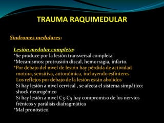 TRAUMA RAQUIMEDULAR 
Síndromes medulares: 
Lesión medular completa: 
*Se produce por la lesión transversal completa 
*Mecanismos: protrusión discal, hemorragia, infarto. 
*Por debajo del nivel de lesión hay pérdida de actividad 
motora, sensitiva, autonómica, incluyendo esfinteres 
Los reflejos por debajo de la lesión están abolidos 
Si hay lesión a nivel cervical , se afecta el sistema simpático: 
shock neurogénico 
Si hay lesión a nivel C3-C5 hay compromiso de los nervios 
frénicos y parálisis diafragmática 
*Mal pronóstico. 
 
