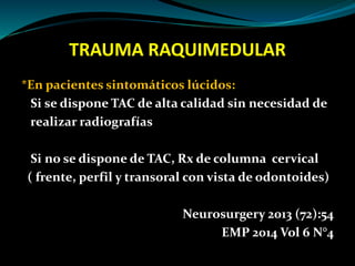 TRAUMA RAQUIMEDULAR 
*En pacientes sintomáticos lúcidos: 
Si se dispone TAC de alta calidad sin necesidad de 
realizar radiografías 
Si no se dispone de TAC, Rx de columna cervical 
( frente, perfil y transoral con vista de odontoides) 
Neurosurgery 2013 (72):54 
EMP 2014 Vol 6 N°4 
 