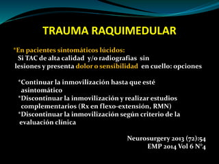 TRAUMA RAQUIMEDULAR 
*En pacientes sintomáticos lúcidos: 
Si TAC de alta calidad y/o radiografias sin 
lesiones y presenta dolor o sensibilidad en cuello: opciones 
*Continuar la inmovilización hasta que esté 
asintomático 
*Discontinuar la inmovilización y realizar estudios 
complementarios (Rx en flexo-extensión, RMN) 
*Discontinuar la inmovilización según criterio de la 
evaluación clínica 
Neurosurgery 2013 (72):54 
EMP 2014 Vol 6 N°4 
 