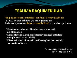 TRAUMA RAQUIMEDULAR 
*En pacientes sintomáticos confusos o no evaluables: 
Si TAC de alta calidad y/o radiografias sin 
lesiones y presenta dolor o sensibilidad en cuello: opciones 
*Continuar la inmovilización hasta que esté 
asintomático 
*Discontinuar la inmovilización y realizar estudios 
complementarios (RMN) 
*Discontinuar la inmovilización según criterio de la 
evaluación clínica 
Neurosurgery 2013 (72):54 
EMP 2014 Vol 6 N°4 
 