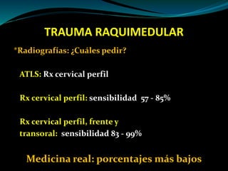 TRAUMA RAQUIMEDULAR 
*Radiografías: ¿Cuáles pedir? 
ATLS: Rx cervical perfil 
Rx cervical perfil: sensibilidad 57 - 85% 
Rx cervical perfil, frente y 
transoral: sensibilidad 83 - 99% 
Medicina real: porcentajes más bajos 
 
