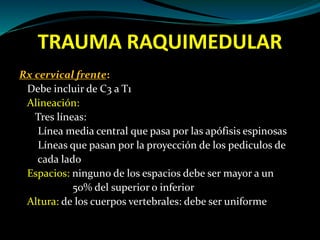 TRAUMA RAQUIMEDULAR 
Rx cervical frente: 
Debe incluir de C3 a T1 
Alineación: 
Tres líneas: 
Línea media central que pasa por las apófisis espinosas 
Líneas que pasan por la proyección de los pediculos de 
cada lado 
Espacios: ninguno de los espacios debe ser mayor a un 
50% del superior o inferior 
Altura: de los cuerpos vertebrales: debe ser uniforme 
 