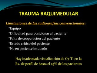 TRAUMA RAQUIMEDULAR 
Limitaciones de las radiografías convencionales: 
*Equipo 
*Dificultad para posicionar al paciente 
*Falta de cooperación del paciente 
*Estado crítico del paciente 
*No en paciente intubado 
Hay inadecuada visualización de C7-T1 en la 
Rx. de perfil de hasta el 25% de los pacientes 
 