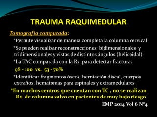 TRAUMA RAQUIMEDULAR 
Tomografía computada: 
*Permite visualizar de manera completa la columna cervical 
*Se pueden realizar reconstrucciones bidimensionales y 
tridimensionales y vistas de distintos ángulos (helicoidal) 
*La TAC comparada con la Rx. para detectar fracturas 
98 - 100 vs. 53 - 70% 
*Identificar fragmentos óseos, herniación discal, cuerpos 
extraños, hematomas para espinales y extramedulares 
*En muchos centros que cuentan con TC , no se realizan 
Rx. de columna salvo en pacientes de muy bajo riesgo 
EMP 2014 Vol 6 N°4 
 