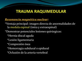 TRAUMA RAQUIMEDULAR 
Resonancia magnética nuclear: 
*Ventaja principal: imagen directa de anormalidades de 
la medula espinal (intra y extraespinal) 
*Demostrar potenciales lesiones quirúrgicas: 
*Hernia discal aguda 
*Lesión ligamentaria 
*Compresión ósea 
*Hemorragia subdural o epidural 
*Oclusión de la arteria vertebral 
 