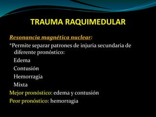 TRAUMA RAQUIMEDULAR 
Resonancia magnética nuclear: 
*Permite separar patrones de injuria secundaria de 
diferente pronóstico: 
Edema 
Contusión 
Hemorragia 
Mixta 
Mejor pronóstico: edema y contusión 
Peor pronóstico: hemorragia 
 