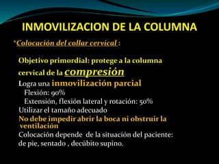 INMOVILIZACION DE LA COLUMNA 
*Colocación del collar cervical : 
Objetivo primordial: protege a la columna 
cervical de la compresión 
Logra una inmovilización parcial 
Flexión: 90% 
Extensión, flexión lateral y rotación: 50% 
Utilizar el tamaño adecuado 
No debe impedir abrir la boca ni obstruir la 
ventilación 
Colocación depende de la situación del paciente: 
de pie, sentado , decúbito supino. 
 