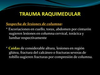 TRAUMA RAQUIMEDULAR 
Sospecha de lesiones de columna: 
* Excoriaciones en cuello, torax, abdomen por cinturón 
sugieren lesiones en columna cervical, torácica y 
lumbar respectivamente 
* Caídas de considerable altura, lesiones en región 
glútea, fractura del calcáneo o fracturas severas de 
tobillo sugieren fracturas por compresión de columna. 
 