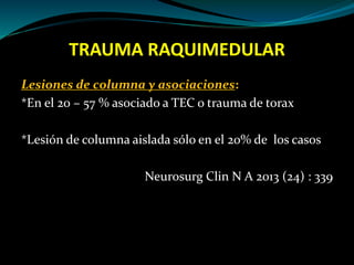 TRAUMA RAQUIMEDULAR 
Lesiones de columna y asociaciones: 
*En el 20 – 57 % asociado a TEC o trauma de torax 
*Lesión de columna aislada sólo en el 20% de los casos 
Neurosurg Clin N A 2013 (24) : 339 
 