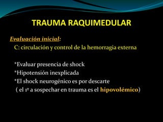 TRAUMA RAQUIMEDULAR 
Evaluación inicial: 
C: circulación y control de la hemorragia externa 
*Evaluar presencia de shock 
*Hipotensión inexplicada 
*El shock neurogénico es por descarte 
( el 1º a sospechar en trauma es el hipovolémico) 
 