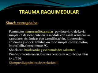 TRAUMA RAQUIMEDULAR 
Shock neurogénico: 
Fenómeno neurocardiovascular por deterioro de la vía 
simpática descendente en la médula con caída resistencias 
vasculares sistémicas con vasodilatación, hipotensión, 
arritmias y shock. Inhibición tono simpático vasomotor, 
imposibilita incremento FC. 
Shock con bradicardia y extremidades calientes 
Puede presentarse en lesiones cervicales o torácicas altas 
(> a T 6). 
Siempre diagnóstico de exclusión!!! 
 