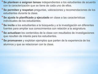 *Se plantean o asignan tareas independientes a los estudiantes de acuerdo
con la caracterización que se tiene de cada uno de ellos.
*Se permiten y respetan preguntas, valoraciones y recomendaciones de los
estudiantes durante la clase.
*Se ajusta lo planificado y ejecutado en clase a las características
individuales de los estudiantes.
*Se incita a los estudiantes a la búsqueda y a la investigación en diferentes
fuentes para ampliar sus conocimientos con relación a la asignatura.
*Se actualizan los contenidos de la clase con resultados de investigaciones
que resulten de interés para los estudiantes.
*Se promueven y explotan ejemplos que parten de la experiencia de los
alumnos y que se relacionan con la clase.
 