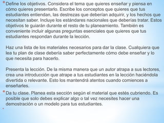 *Define los objetivos. Considera el tema que quieres enseñar y piensa en
cómo quieres presentarlo. Escribe los conceptos que quieres que tus
estudiantes entiendan, las destrezas que deberían adquirir, y los hechos que
necesitan saber. Incluye los estándares nacionales que deberías tratar. Estos
objetivos te guiarán durante el resto de tu planeamiento. También es
conveniente incluir algunas preguntas esenciales que quieres que tus
estudiantes respondan durante la lección.
Haz una lista de los materiales necesarios para dar la clase. Cualquiera que
lea tu plan de clase debería saber perfectamente cómo debe enseñar y lo
que necesita para hacerlo.
Presenta la lección. De la misma manera que un autor atrapa a sus lectores,
crea una introducción que atrape a tus estudiantes en la lección haciéndola
divertida o relevante. Esto los mantendrá atentos cuando comiences a
enseñarles.
*Da tu clase. Planea esta sección según el material que estés cubriendo. Es
posible que solo debes explicar algo o tal vez necesites hacer una
demostración o un modelo para tus estudiantes.
*
 