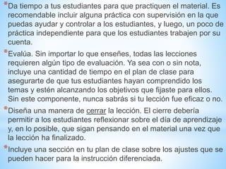*Da tiempo a tus estudiantes para que practiquen el material. Es
recomendable incluir alguna práctica con supervisión en la que
puedas ayudar y controlar a los estudiantes, y luego, un poco de
práctica independiente para que los estudiantes trabajen por su
cuenta.
*Evalúa. Sin importar lo que enseñes, todas las lecciones
requieren algún tipo de evaluación. Ya sea con o sin nota,
incluye una cantidad de tiempo en el plan de clase para
asegurarte de que tus estudiantes hayan comprendido los
temas y estén alcanzando los objetivos que fijaste para ellos.
Sin este componente, nunca sabrás si tu lección fue eficaz o no.
*Diseña una manera de cerrar la lección. El cierre debería
permitir a los estudiantes reflexionar sobre el día de aprendizaje
y, en lo posible, que sigan pensando en el material una vez que
la lección ha finalizado.
*Incluye una sección en tu plan de clase sobre los ajustes que se
pueden hacer para la instrucción diferenciada.
 