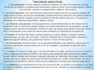 *RECURSOS DIDACTICOS
1. Las preguntas: En este epígrafe podemos englobar dos tipos de preguntas: las que
recibimos del público y aquéllas que formulamos nosotros como recurso para agilizar nuestra
intervención, mejorar la comprensión u obtener información.
* 2. Las interrupciones: Las interrupciones representan quizá una de las mayores pruebas de
fuego para el orador, ya que son inesperadas, pueden desviar la atención del público hacia la
fuente de interrupción, pueden hacernos perder el hilo de nuestro discurso y, finalmente,
demandan una respuesta espontánea, rápida y eficaz.
* 3. Los silencios y las pausas: En líneas generales, los beneficios del uso del silencio en la
exposición oral, en forma de realizar pausas en ciertos momentos de la exposición, ya que
pueden ocultar nuestro nerviosismo, nos dan un poco de tiempo para pensar en lo que vamos a
decir continuación y nos sirven de recurso para aumentar la atención de la audiencia.
* 4. El humor: El sentido del humor puede ayudarnos en gran medida a mejorar nuestras
intervenciones, ya que, por una parte, relaja el ambiente de la comunicación, suaviza la
rigidez de algunos temas y nos puede hacer ganar el favor de los alumnos.
* 5. Las transiciones: Anteriormente, en el apartado dedicado a los objetivos, decía que era
necesario estructurar nuestra clase con el fin de conseguir y mantener la atención de la
audiencia.
* 6. El tiempo: El tiempo es algo que, a la hora de hablar en clase, parece que corre en nuestra
contra. Algunas veces parece infinito, de manera que pensamos que nunca vamos a poder
ocupar todo el tiempo que tenemos asignado hablando del tema que nos ocupa; otras nos falta
tiempo para tocar todos los puntos que teníamos previstos en nuestra intervención. De ahí la
importancia de planificar nuestro discurso para adaptarlo al tiempo que tenemos disponible.
* 7. La audiencia: La comunicación es cosa (al menos) de dos, un emisor y un receptor. A la hora
de hablar en público, aunque pueda parecer que no es así, también es cosa de dos: el orador y
 