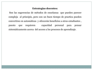 Estrategias docentes:
Son las sugerencias de métodos de enseñanza que pueden parecer
compleja al principio, pero con un buen tiempo de practica pueden
convertirse en automáticas y ofrecerán beneficios a otros estudiantes ,
puesto   que    requieren       capacidad    personal   para    pensar
sistemáticamente acerca del acceso a los procesos de aprendizaje.
 