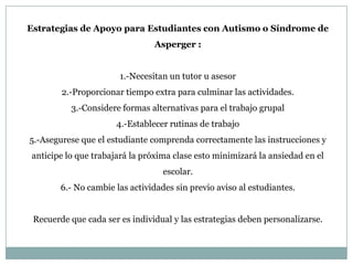 Estrategias de Apoyo para Estudiantes con Autismo o Síndrome de
                                Asperger :


                       1.-Necesitan un tutor u asesor
        2.-Proporcionar tiempo extra para culminar las actividades.
          3.-Considere formas alternativas para el trabajo grupal
                      4.-Establecer rutinas de trabajo
5.-Asegurese que el estudiante comprenda correctamente las instrucciones y
anticipe lo que trabajará la próxima clase esto minimizará la ansiedad en el
                                   escolar.
        6.- No cambie las actividades sin previo aviso al estudiantes.


 Recuerde que cada ser es individual y las estrategias deben personalizarse.
 