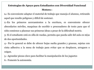 Estrategias de Apoyo para Estudiantes con Diversidad Funcional
                                      Motora :
1.- Es conveniente adaptar el material de trabajo que maneja el alumno, retirando
aquel que resulte peligroso y difícil de sostener.
2.-En los primeros acercamientos a la escritura, es conveniente ofrecer
abecedarios móviles, maquinas de escribir o procesadores de texto para que el
niño comience a plasmar sus primeras ideas a pesar de la dificultad motriz.
3- Si el estudiante está en silla de ruedas, permita que pueda salir del aula en m[as
de dos oportunidades.
4.- Por lo general se debe de ofrecer hojas suelta grandes y gruesas, sujetas con
cinta adhesiva a la mesa de trabajo para evitar que se desplacen, arruguen o
caigan.
5.- Agrandar piezas clave para facilitar la manipulación de los juguetes
6.- Fomente la autonomía.
 