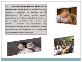 3.       Personas con Discapacidad Intelectual o
Compromiso Cognitivo: Es una condición de origen
orgánico    o      ambiental    que    interfiere   con    el
funcionamiento       del    sistema    nervioso,    aparece
generalmente en la infancia pudiendo estar asociado o
no   a     otras     condiciones.     Las   personas      con
retardo         presentan      como    características    una
disminución del ritmo y velocidad del desarrollo, que se
manifiesta con un compromiso de la integridad
cognitiva y de la capacidad adaptativa.
 