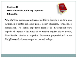 Capítulo II
  De la Educación, Cultura y Deportes
  Educación


Art. 16: Toda persona con discapacidad tiene derecho a asistir a una
institución o centro educativo para obtener educación, formación o
capacitación. No deben exponerse razones de discapacidad para
impedir el ingreso a institutos de educación regular básica, media,
diversificada, técnica o superior, formación preprofesional o en
disciplinas o técnicas que capaciten para el trabajo.
 