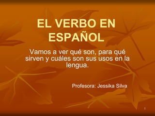 1
EL VERBO EN
ESPAÑOL
Vamos a ver qué son, para qué
sirven y cuáles son sus usos en la
lengua.
Profesora: Jessika Silva
 
