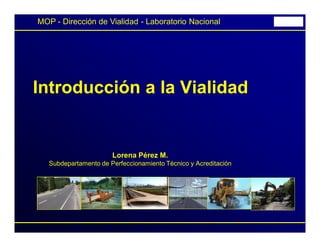 1
Introducción a la Vialidad
Lorena Pérez M.
Subdepartamento de Perfeccionamiento Técnico y Acreditación
MOP - Dirección de Vialidad - Laboratorio Nacional
 