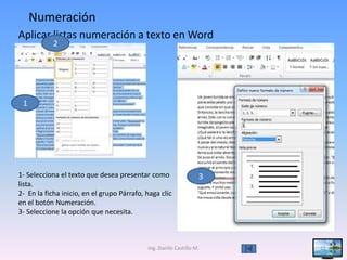 Numeración
Aplicar listas numeración a texto en Word
            2




 1




1- Selecciona el texto que desea presentar como                   3
lista.
2- En la ficha inicio, en el grupo Párrafo, haga clic
en el botón Numeración.
3- Seleccione la opción que necesita.



                                            Ing. Danilo Castillo M.   11
 