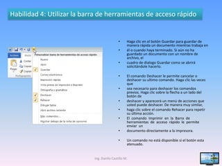 Habilidad 4: Utilizar la barra de herramientas de acceso rápido


                                            •     Haga clic en el botón Guardar para guardar de
                                                  manera rápida un documento mientras trabaja en
                                            •     él o cuando haya terminado. Si aún no ha
                                                  guardado un documento con un nombre de
                                                  archivo, el
                                            •     cuadro de dialogo Guardar como se abrirá
                                                  solicitándole hacerlo.

                                            •     El comando Deshacer le permite cancelar o
                                                  deshacer su ultimo comando. Haga clic las veces
                                                  que
                                            •     sea necesario para deshacer los comandos
                                                  previos. Haga clic sobre la flecha a un lado del
                                                  botón de
                                            •     deshacer y aparecerá un menú de acciones que
                                                  usted puede deshacer. De manera muy similar,
                                            •     haga clic sobre el comando Rehacer para repetir
                                                  su última acción.
                                            •     El comando Imprimir en la Barra de
                                                  herramientas de acceso rápido le permite
                                                  enviar un
                                            •     documento directamente a la impresora.

                                            •     Un comando no está disponible si el botón esta
                                                  atenuado.


                            Ing. Danilo Castillo M.                                                12
 