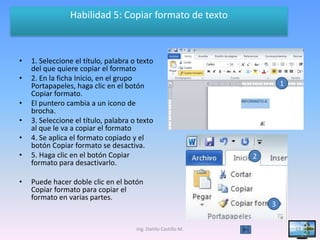 Habilidad 5: Copiar formato de texto



•   1. Seleccione el título, palabra o texto
    del que quiere copiar el formato
•   2. En la ficha Inicio, en el grupo
    Portapapeles, haga clic en el botón                                 1
    Copiar formato.
•   El puntero cambia a un icono de
    brocha.
•   3. Seleccione el título, palabra o texto
    al que le va a copiar el formato
•   4. Se aplica el formato copiado y el
    botón Copiar formato se desactiva.
•   5. Haga clic en el botón Copiar                             2
    formato para desactivarlo.

•   Puede hacer doble clic en el botón
    Copiar formato para copiar el
    formato en varias partes.
                                                                    3


                                      Ing. Danilo Castillo M.               13
 