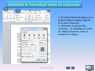 Habilidad 6: Formatear texto en columnas
1
         2

                                                1. En la ficha Diseño de página, en el
                                                grupo Configurar página, haga clic
                                                en el menú Columnas.
                                                2. Seleccione la opción Más
                                                columnas... Se despliega el cuadro
                                                de diálogo Columnas, como se
                                                muestra en la Figura.




                      Ing. Danilo Castillo M.                                  15
 