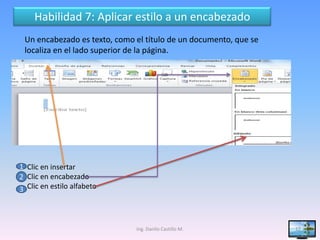 Habilidad 7: Aplicar estilo a un encabezado
 Un encabezado es texto, como el título de un documento, que se
 localiza en el lado superior de la página.




1 Clic en insertar
2 Clic en encabezado
3 Clic en estilo alfabeto



                              Ing. Danilo Castillo M.             17
 