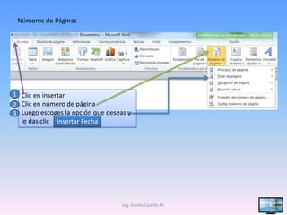 Números de Páginas




1 Clic en insertar
2 Clic en número de página
3 Luego escoges la opción que deseas y
  le das clic Insertar Fecha




                                   Ing. Danilo Castillo M.   18
 