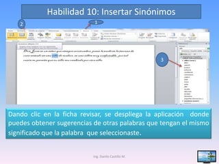 Habilidad 10: Insertar Sinónimos
   2                       1




                                                     3




Dando clic en la ficha revisar, se despliega la aplicación donde
puedes obtener sugerencias de otras palabras que tengan el mismo
significado que la palabra que seleccionaste.


                           Ing. Danilo Castillo M.           21
 