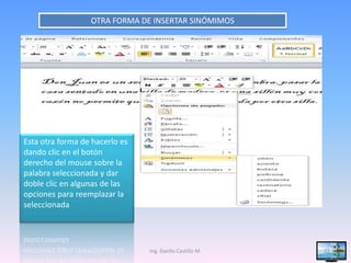OTRA FORMA DE INSERTAR SINÓMIMOS




Esta otra forma de hacerlo es
dando clic en el botón
derecho del mouse sobre la
palabra seleccionada y dar
doble clic en algunas de las
opciones para reemplazar la
seleccionada




                                Ing. Danilo Castillo M.   22
 
