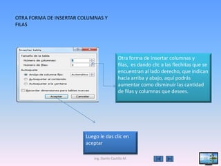 OTRA FORMA DE INSERTAR COLUMNAS Y
FILAS




                                            Otra forma de insertar columnas y
                                            filas, es dando clic a las flechitas que se
                                            encuentran al lado derecho, que indican
                                            hacia arriba y abajo, aquí podrás
                                            aumentar como disminuir las cantidad
                                            de filas y columnas que desees.




                         Luego le das clic en
                         aceptar

                            Ing. Danilo Castillo M.                                  24
 