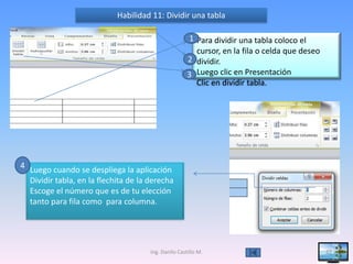 Habilidad 11: Dividir una tabla

                                                      1 Para dividir una tabla coloco el
                                                        cursor, en la fila o celda que deseo
                                                      2 dividir.
                                                      3 Luego clic en Presentación
                                                        Clic en dividir tabla.




4 Luego cuando se despliega la aplicación
  Dividir tabla, en la flechita de la derecha
  Escoge el número que es de tu elección
  tanto para fila como para columna.




                                      Ing. Danilo Castillo M.                                  27
 