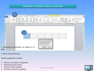 Habilidad 12: Eliminar celdas en una tabla


                  2




                               1




1. Seleccione previamente las celdas en la
tabla

2. Elija la opción eliminar

Word le preguntará si desea:

•   Recorrer las celdas a la izquierda
•   Recorrerlas hacia arriba
•   Eliminar la fila completa                    Ing. Danilo Castillo M.    28
•   Eliminar la columna completa
 
