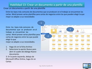Habilidad 13: Crear un documento a partir de una plantilla
Crear un documento a partir de una plantilla
  Entre los tipos más comunes de documentos que se producen en el trabajo se encuentran las
  cartas. Word provee varias plantillas para cartas de negocios entre las que pueden elegir la que
  mejor se adapte a sus necesidades


                                               1
  Entre los tipos más comunes de
  documentos que se producen en el                                             3
  trabajo se encuentran las
  cartas. Word provee varias plantillas para
  cartas de negocios entre las que puede                 2
  elegir la que
  mejor se adapte a sus necesidades.

  1. Haga clic en la ficha Archivo
  2. Seleccione la opción Nuevo para
      abrir el cuadro de diálogo Nuevo
      documento.
  3. En la parte izquierda, debajo de
  Microsoft Office Online, haga clic en
  Cartas.

                                           Ing. Danilo Castillo M.                                   29
 