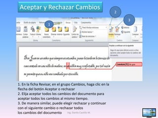 Aceptar y Rechazar Cambios
                                                               2

                                                                   3
                   1




1. En la ficha Revisar, en el grupo Cambios, haga clic en la
flecha del botón Aceptar o rechazar
2. Elija aceptar todos los cambios del documento para
aceptar todos los cambios al mismo tiempo.
3. De manera similar, puede elegir rechazar y continuar
con el siguiente cambio o rechazar todos
los cambios del documento Ing. Danilo Castillo M.                      30
 