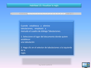 Habilidad 15: Visualizar la regla




Cuando establezca y elimine
tabulaciones, empleará a
menudo el cuadro de diálogo Tabulaciones.

1. Seleccione el lugar del documento donde quiere
establecer
una tabulación

2. Haga clic en el selector de tabulaciones a la izquierda
de la
regla.




                    Ing. Danilo Castillo M.                  31
 