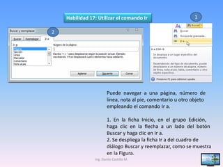 Habilidad 17: Utilizar el comando Ir                       1

2




                        Puede navegar a una página, número de
                        línea, nota al pie, comentario u otro objeto
                        empleando el comando Ir a.

                        1. En la ficha Inicio, en el grupo Edición,
                        haga clic en la flecha a un lado del botón
                        Buscar y haga clic en Ir a.
                        2. Se despliega la ficha Ir a del cuadro de
                        diálogo Buscar y reemplazar, como se muestra
                        en la Figura.
                Ing. Danilo Castillo M.                                33
 