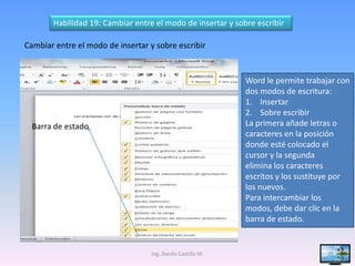 Habilidad 19: Cambiar entre el modo de insertar y sobre escribir

Cambiar entre el modo de insertar y sobre escribir


                                                             Word le permite trabajar con
                                                             dos modos de escritura:
                                                             1. Insertar
                                                             2. Sobre escribir
  Barra de estado                                            La primera añade letras o
                                                             caracteres en la posición
                                                             donde esté colocado el
                                                             cursor y la segunda
                                                             elimina los caracteres
                                                             escritos y los sustituye por
                                                             los nuevos.
                                                             Para intercambiar los
                                                             modos, debe dar clic en la
                                                             barra de estado.


                                   Ing. Danilo Castillo M.                         35
 