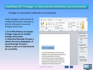Habilidad 20: Proteger un documento utilizando una contraseña
    Proteger un documento utilizando una contraseña

Puede proteger un documento de
cambios de formato y restringir la
edición utilizando el comando
Proteger documento.

1. En la ficha Revisar, en el grupo
Proteger, haga clic en el botón
Proteger documento.
2. Seleccione Restringir formato y
edición del menú desplegable. El
panel Restringir formato y
edición se abre en el lado derecho
de su pantalla.




                                      Ing. Danilo Castillo M.   36
 