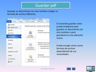 Guardar pdf
Guardar un documento con otro nombre y elegir un
formato de archivo diferente.


                                                         El comando guardar como
                                                         puede emplearse para
                                                         guardar un documento con
                                                         otro nombre o para
                                                         guardarlo en una ubicación
                                                         nueva.


                                                         Puede escoger entre varios
                                                         formato de archivo
                                                         dependiendo de sus
                                                         necesidades.




                               Ing. Danilo Castillo M.                                38
 