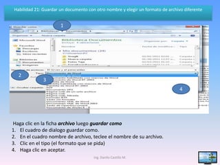 Habilidad 21: Guardar un documento con otro nombre y elegir un formato de archivo diferente


                       1




   2
               3
                                                                                 4




Haga clic en la ficha archivo luego guardar como
1. El cuadro de dialogo guardar como.
2. En el cuadro nombre de archivo, teclee el nombre de su archivo.
3. Clic en el tipo (el formato que se pida)
4. Haga clic en aceptar.
                                       Ing. Danilo Castillo M.                                 39
 
