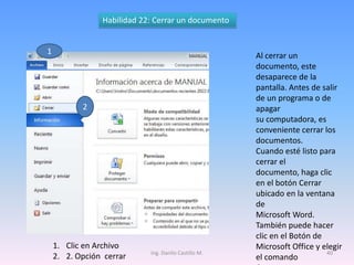 Habilidad 22: Cerrar un documento


1                                                     Al cerrar un
                                                      documento, este
                                                      desaparece de la
                                                      pantalla. Antes de salir
                                                      de un programa o de
           2                                          apagar
                                                      su computadora, es
                                                      conveniente cerrar los
                                                      documentos.
                                                      Cuando esté listo para
                                                      cerrar el
                                                      documento, haga clic
                                                      en el botón Cerrar
                                                      ubicado en la ventana
                                                      de
                                                      Microsoft Word.
                                                      También puede hacer
                                                      clic en el Botón de
    1. Clic en Archivo                                Microsoft Office y elegir
                            Ing. Danilo Castillo M.                       40
    2. 2. Opción cerrar                               el comando
 