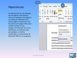 1
                                                             2
Hipervínculo
Un hipervínculo es una conexión
de una página a otro destino
como, por ejemplo, otra página o
una ubicación diferente en la
misma página. El destino es con
frecuencia otra página Web, pero
también puede ser una
imagen, una dirección de correo
electrónico, un archivo (como
por ejemplo, un archivo
multimedia o un documento de
Microsoft Office) o un programa.




                                   Ing. Danilo Castillo M.       41
 